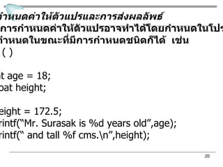 การกำหนดค่าให้ตัวแปรและการส่งผลลัพธ์ การกำหนดค่าให้ตัวแปรอาจทำได้โดยกำหนดในโปรแกรม หรือกำหนดในขณะที่มีการกำหนดชนิดก็ได้  เช่น main ( ) { int age = 18; float height; height = 172.5; printf(“Mr. Surasak is %d years old”,age); printf(“ and tall %f cms.\n”,height); }  