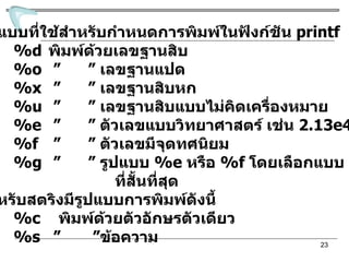 รูปแบบที่ใช้สำหรับกำหนดการพิมพ์ในฟังก์ชัน  printf %d พิมพ์ด้วยเลขฐานสิบ %o   ”   ”   เลขฐานแปด %x   ”   ”   เลขฐานสิบหก %u   ”   ”   เลขฐานสิบแบบไม่คิดเครื่องหมาย %e  ”   ”  ตัวเลขแบบวิทยาศาสตร์ เช่น  2.13e 45 %f  ”   ”  ตัวเลขมีจุดทศนิยม  %g  ”   ”  รูปแบบ  %e  หรือ  %f   โดยเลือกแบบ ที่สั้นที่สุด สำหรับสตริงมีรูปแบบการพิมพ์ดังนี้ %c  พิมพ์ด้วยตัวอักษรตัวเดียว %s   ”  ” ข้อความ 