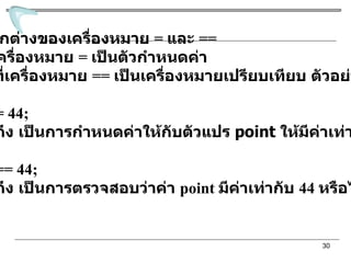 ความแตกต่างของเครื่องหมาย  =  และ  == เครื่องหมาย  =   เป็นตัวกำหนดค่า  ในขณะที่เครื่องหมาย  ==  เป็นเครื่องหมายเปรียบเทียบ ตัวอย่างเช่น point = 44; หมายถึง เป็นการกำหนดค่าให้กับตัวแปร  point  ให้มีค่าเท่ากับ  44 point == 44; หมายถึง เป็นการตรวจสอบว่าค่า  point  มีค่าเท่ากับ  44  หรือไม่ 