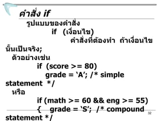 คำสั่ง  if รูปแบบของคำสั่ง if  ( เงื่อนไข ) คำสั่งที่ต้องทำ  ถ้าเงื่อนไขนั้นเป็นจริง ; ตัวอย่างเช่น  if  (score >= 80) grade = ‘A’; /* simple statement  */ หรือ if (math >= 60 && eng >= 55) {  grade = ‘S’;  /* compound statement */ printf(“Your grade is %c\n”,grade);  } 