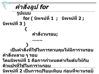 คำสั่งลูป  for รูปแบบ for (  นิพจน์ ที่  1  ;  นิพจน์ที่  2  ;  นิพจน์ที่  3 ) {  คำสั่งวนรอบ ; …… . }  เป็นคำสั่งที่ใช้ในการควบคุมให้มีการวนรอบคำสั่งหลาย ๆ รอบ โดยนิพจน์ที่  1  คือการกำหนดค่าเริ่มต้นให้กับตัวแปรที่ใช้ในการวนรอบ นิพจน์ที่  2  เป็นการเปรียบเทียบ ก่อนที่จะวนรอบถ้าเงื่อนไขของนิพจน์ เป็นจริงจะมีการทำงานตามคำสั่งวนรอบ  นิพจน์ที่  3  เป็นคำสั่งในการ กำหนดค่าที่จะเปลี่ยนแปลงไปในแต่ละรอบ 
