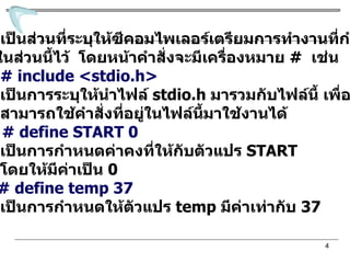 ส่วนที่  1   เป็นส่วนที่ระบุให้ซีคอมไพเลอร์เตรียมการทำงานที่กำหนด ในส่วนนี้ไว้  โดยหน้าคำสั่งจะมีเครื่องหมาย  #  เช่น # include <stdio.h> เป็นการระบุให้นำไฟล์  stdio.h  มารวมกับไฟล์นี้ เพื่อที่จะ สามารถใช้คำสั่งที่อยู่ในไฟล์นี้มาใช้งานได้ หรือ  # define START 0 เป็นการกำหนดค่าคงที่ให้กับตัวแปร  START  โดยให้มีค่าเป็น  0 หรือ  # define temp 37 เป็นการกำหนดให้ตัวแปร  temp  มีค่าเท่ากับ  37 