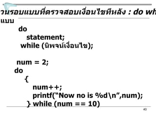 คำสั่งวนรอบแบบที่ตรวจสอบเงื่อนไขทีหลัง  : do while รูปแบบ do statement; while ( นิพจน์เงื่อนไข ) ; เช่น  num = 2;  do { num++; printf(“Now no is %d\n”,num); } while (num == 10) 