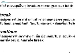 คำสั่งควบคุมอื่น ๆ  break, continue, goto  และ  labels คำสั่ง  break ใช้เมื่อต้องการให้การทำงานสามารถหลุดออกจากลูปและกระโดด ไปยังคำสั่งที่อยู่นอกลูปทันที  โดยไม่ต้องตรวจสอบเงื่อนไขใด ๆ  คำสั่ง  continue ใช้เมื่อต้องการให้การทำงานนั้น ย้อนกลับไปวนรอบใหม่อีกครั้ง  ซึ่งมีลักษณะที่ตรงข้ามกับคำสั่ง  break 