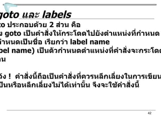 คำสั่ง  goto  และ  labels คำสั่ง  goto  ประกอบด้วย  2  ส่วน คือ  -  ตัวคำสั่ง  goto   เป็นคำสั่งให้กระโดดไปยังตำแหน่งที่กำหนด  โดยจะกำหนดเป็นชื่อ เรียกว่า  label name -  ชื่อ  (label name)  เป็นตัวกำหนดตำแหน่งที่คำสั่งจะกระโดด ไปทำงาน ข้อควรระวัง  !  คำสั่งนี้ถือเป็นคำสั่งที่ควรหลีกเลี่ยงในการเขียนโปรแกรม แต่ถ้าจำเป็นหรือหลีกเลี่ยงไม่ได้เท่านั้น จึงจะใช้คำสั่งนี้ 