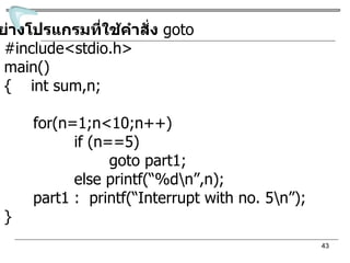 ตัวอย่างโปรแกรมที่ใช้คำสั่ง   goto #include<stdio.h>  main() {  int sum,n;    for(n=1;n<10;n++)   if (n==5) goto part1; else printf(“%d\n”,n);   part1 :  printf(“Interrupt with no. 5\n”); } 