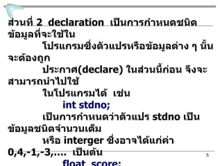 ส่วนที่  2   declaration  เป็นการกำหนดชนิดข้อมูลที่จะใช้ใน โปรแกรมซึ่งตัวแปรหรือข้อมูลต่าง ๆ นั้นจะต้องถูก ประกาศ (declare)  ในส่วนนี้ก่อน จึงจะสามารถนำไปใช้ ในโปรแกรมได้  เช่น int stdno; เป็นการกำหนดว่าตัวแปร  stdno  เป็นข้อมูลชนิดจำนวนเต็ม หรือ  interger  ซึ่งอาจได้แ ก่ค่า   0,4,-1,-3,….  เป็นต้น   float  score;  เป็นการกำหนดว่าตัวแปร  score   เป็นข้อมูลชนิดเลขมีจุด ทศนิยม  (floating point) ซึ่งอาจมีค่า  0.23, 1.34, -21.002,  เป็นต้น 