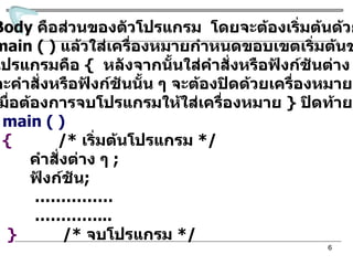 ส่วนที่  3  Body  คือส่วนของตัวโปรแกรม  โดยจะต้องเริ่มต้นด้วยฟังก์ชัน main ( )  แล้วใส่เครื่องหมายกำหนดขอบเขตเริ่มต้นของตัว โปรแกรมคือ  {  หลังจากนั้นใส่คำสั่งหรือฟังก์ชันต่าง ๆ โดยแต่ ละคำสั่งหรือฟังก์ชันนั้น ๆ จะต้องปิดด้วยเครื่องหมาย  ;   เมื่อต้องการจบโปรแกรมให้ใส่เครื่องหมาย  }   ปิดท้าย  เช่น  main ( ) {   /*  เริ่มต้นโปรแกรม   */ คำสั่งต่าง ๆ  ; ฟังก์ชัน ; …………… ………… ... }   /*  จบโปรแกรม  */ 