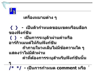 เครื่องหมายต่าง ๆ {   }   -  เป็นตัวกำหนดขอบเขตหรือบล็อกของฟังก์ชัน (  )   -  เป็นการระบุตัวผ่านค่าหรืออาร์กิวเมนต์ให้กับฟังก์ชัน  ถ้าภายในวงเล็บไม่มีข้อความใด ๆ แสดงว่าไม่มีตัวผ่าน ค่าที่ต้องการระบุสำหรับฟังก์ชันนั้น ๆ  /*  */   -  เป็นการกำหนด  comment   หรือข้อความ ที่ไม่ ต้องการให้คอมไพเลอร์ปฏิบัติงาน  ซึ่งข้อความที่อยู่ ภายในเครื่องหมายนี้จะถือว่า  ไม่ใช่คำสั่งปฏิบัติงาน 
