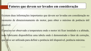 19-08-2025
Grupo I
Fatores que devem ser levados em consideração
Existem duas informações importantes que devem ser levadas em consideração no
momento de dimensionamento do motor, para obter o máximo de potência útil
possível.
É preciso ser observado a temperatura onde o motor irá ficar instalado e a altitude,
todo fabricante disponibiliza uma tabela onde é demonstrado o fator de correção,
que deve ser utilizada para definir a potência útil disponível, potência máxima.
 