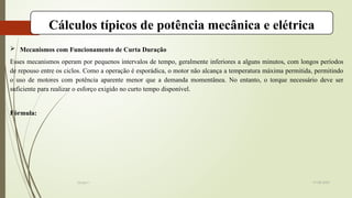 19-08-2025
Grupo I
Cálculos típicos de potência mecânica e elétrica
 Mecanismos com Funcionamento de Curta Duração
Esses mecanismos operam por pequenos intervalos de tempo, geralmente inferiores a alguns minutos, com longos períodos
de repouso entre os ciclos. Como a operação é esporádica, o motor não alcança a temperatura máxima permitida, permitindo
o uso de motores com potência aparente menor que a demanda momentânea. No entanto, o torque necessário deve ser
suficiente para realizar o esforço exigido no curto tempo disponível.
Fórmula:
 