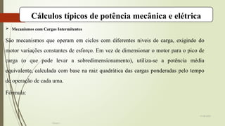 19-08-2025
Cálculos típicos de potência mecânica e elétrica
 Mecanismos com Cargas Intermitentes
São mecanismos que operam em ciclos com diferentes níveis de carga, exigindo do
motor variações constantes de esforço. Em vez de dimensionar o motor para o pico de
carga (o que pode levar a sobredimensionamento), utiliza-se a potência média
equivalente, calculada com base na raiz quadrática das cargas ponderadas pelo tempo
de operação de cada uma.
Fórmula:
Grupo I
 