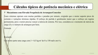 Cálculos típicos de potência mecânica e elétrica
 Mecanismos com Elevada Frequência de Arranques/Conexões
Esses sistemas operam com muitas partidas e paradas por minuto, exigindo que o motor suporte picos de
corrente e variações térmicas rápidas. O esforço de partida é geralmente maior que o esforço em regime
permanente, pois o motor precisa vencer a inércia do sistema. Por isso, considera-se o momento de inércia da
carga (J) e o número de arranques por hora.
Fórmula
Exemplo:
Um motor parte uma carga com J = 0,5 kg·m² de 0 a 150 rad/s em 4 s.
19-08-2025
Grupo I
 