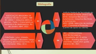 19-08-2025
Grupo I
Instituto Federal de Tecnologia do
Rio Grande do Norte. (Marco de
2010). Maquinas Electricas e
Automacao. Maquinas Electricas
e Automacao;
WEG. (2008). Selecção de Motores
_ M1 - Comando e Proteção,
(Centro de apoio ao cliente)
02
ASSOCIAÇÃO BRASILEIRA DE
NORMAS TÉCNICAS (ABNT). NBR
IEC 60034-1: Máquinas elétricas
girantes – Parte 1: Características
nominais e de desempenho. Rio
de Janeiro: ABNT, 2022;
01
IEC – INTERNATIONAL
ELECTROTECHNICAL
COMMISSION. IEC TS 60034-
31:2021 – Rotating electrical
machines –Application guide.
Geneva: IEC, 2021.
04
]. PYRHÖNEN, Juha; JOKINEN,
Tapani; HENNER, Valkealahti. Design
of rotating electrical machines. 2nd
ed. Chichester: Wiley, 2014;
03
Bibliografia
 