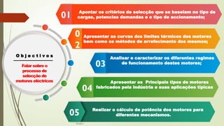 19-08-2025
04
03
0
2
01
O b j e c t i v o s
Falar sobre o
processo de
selecção de
motores eléctricos
Apontar os critérios de selecção que se baseiam no tipo de
cargas, potencias demandas e o tipo de accionamento;
Realizar o cálculo de potência dos motores para
diferentes mecanismos.
05
Apresentar as curvas dos limites térmicos dos motores
bem como os métodos de arrefecimento dos mesmos;
Analisar e caracterizar os diferentes regimes
de funcionamento destes motores;
Apresentar os Principais tipos de motores
fabricados pela indústria e suas aplicações típicas
Grupo I
 