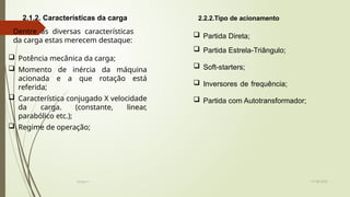 19-08-2025
Grupo I
2.1.2. Características da carga
Dentre as diversas características
da carga estas merecem destaque:
 Potência mecânica da carga;
 Momento de inércia da máquina
acionada e a que rotação está
referida;
 Característica conjugado X velocidade
da carga. (constante, linear,
parabólico etc.);
 Regime de operação;
 Partida Direta;
 Partida Estrela-Triângulo;
 Soft-starters;
 Inversores de frequência;
 Partida com Autotransformador;
2.2.2.Tipo de acionamento
 