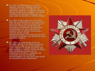 En 1957 la URSS lanza el primer
satélite artificial, llamado Sputnik,
causando un gran revuelo en las
opiniones públicas mundiales. Estados
Unidos tratará de arrebatar a la Unión
Soviética el liderazgo obtenido con
este éxito formando en 1958 la NASA.

En 1959, Fidel Castro se alza como
líder de una Revolución que llevará en
poco tiempo a Cuba a convertirse en
el primer gobierno comunista del
hemisferio occidental. El presidente
Einsenhower no iba a permitir la
creación de un estado comunista a
150 km de las costas
estadounidenses, de modo que la CIA
comenzó a planear una operación para
derrotar a Castro.

En 1960, las relaciones entre los
Estados Unidos y la URSS empeoran
aún más si cabe al ser derribado un
avión espía U-2 estadounidense que
sobrevolaba el espacio aéreo soviético.
Este incidente terminó con la
conferencia de París, acabando de
momento con las iniciativas
encaminadas a lo que años más tarde
se conocería como distensión.
 