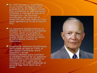 En 1953 Dwight D. Eisenhower,
un ex militar, es elegido como
presidente de los Estados Unidos.
Este presidente se destacaría por
fomentar e impulsar el uso de la
inteligencia y las acciones
encubiertas, así como por el
desarrollo del avión espía U-2 que
tanto aportaría al fin de la Guerra
Fría.

La injerencia estadounidense en
Vietnam se remonta al presidente
Truman, quien ya durante la
Segunda Guerra Mundial envió
ayuda militar a Francia en apoyo
al colonialismo francés en
Indochina.

Después de retirarse los franceses
del sureste de Asia en 1954, el
presidente Eisenhower envió
asesores y ayuda
estadounidenses para contribuir
al establecimiento de un gobierno
democrático y pro-occidental en
Vietnam del Sur, cosa que se
conseguiría en 1956 instalando al
general Ngo Dinh Diem en el
poder.
 