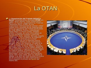 La OTAN
La Organización del Tratado Atlántico
Norte, frecuentemente abreviada OTAN (en
inglés: North Atlantic Treaty Organization,
NATO; en francés: Organisation du Traité de
l'Atlantique Nord, OTAN), es una
organización internacional de carácter militar
creada como resultado de las negociaciones
entre los signatarios del Tratado de Bruselas
de 1948 (Bélgica, Francia, Luxemburgo,
Países Bajos y el Reino Unido), Estados
Unidos y Canadá, así como otros países de
Europa Occidental invitados a participar
(Dinamarca, Italia, Islandia, Noruega, España
y Portugal...), con el objetivo de organizar
Europa ante la amenaza de la Unión
Soviética después de la Segunda Guerra
Mundial, que constituyó una organización
paralela al Pacto de Varsovia. La sede de la
OTAN se encuentra en Bruselas y la de su
comando militar en Mons, Bélgica. Mediante
los medios logísticos de los países aliados, la
OTAN cohesiona y organiza los países aliados
en materia política, económica y militar. El
secretario general electo es Anders Fogh
Rasmussen, primer ministro de Dinamarca
desde 2001 hasta 2009. Éste fue elegido el
sábado 4 de abril del 2009 durante la cumbre
del 60 aniversario de esta organización y
tomó posesión el primero de agosto del
mismo año.
 