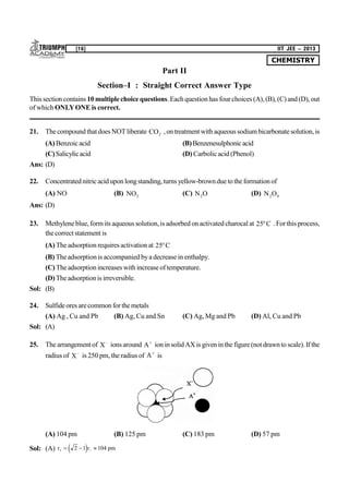 CHEMISTRY
[16] IIT JEE – 2013
Part II
Section–I : Straight Correct Answer Type
This section contains 10 multiplechoice questions. Eachquestion has fourchoices (A),(B), (C) and(D), out
of which ONLYONE is correct.
21. Thecompoundthatdoes NOTliberate CO2 ,ontreatment withaqueous sodiumbicarbonatesolution,is
(A)Benzoicacid (B)Benzenesulphonicacid
(C)Salicylicacid (D) Carbolicacid (Phenol)
Ans: (D)
22. Concentratednitricaciduponlongstanding,turns yellow-brownduetotheformationof
(A) NO (B) NO2 (C) N O2 (D) N O2 4
Ans: (D)
23. Methyleneblue,form its aqueous solution,is adsorbed on activatedcharocal at 25C . Forthis process,
the correct statement is
(A) The adsorption requires activation at 25C
(B) The adsorption is accompanied byadecrease in enthalpy.
(C) Theadsorption increases with increaseof temperature.
(D)Theadsorptionis irreversible.
Sol: (B)
24. Sulfideores arecommonforthemetals
(A) Ag , Cu and Pb (B) Ag, Cu and Sn (C) Ag, Mg and Pb (D) Al, Cu and Pb
Sol: (A)
25. The arrangement of X
ionsaround A
ion insolidAXis given inthe figure(not drawntoscale).If the
radius of X
is 250 pm, the radius of A
is
(A) 104 pm (B) 125 pm (C) 183 pm (D) 57 pm
Sol: (A) r r pm   2 1 104e j
 