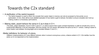 Towards the C2x standard
• A clarification of the restrict keyword.
• The restrict keyword is used to inform the compiler that a given object in memory can only be accessed by that pointer, as an
optimization. In C2x, there will be more detailed examples of how restrict ought to behave, the better to ensure compilers don’t end up
making unsafe or unnecessary optimizations.
• Making static_assert behave the same in C as it does in C++.
•The static_assert declaration, found in both C and C++, is used to ensure that a given constant expression is valid at compile time, but it is
implemented differently in the two languages. With this change, the C2x version will behave the same as the C++ version, making it easier to
share header code between the languages and to translate between C and C++.
•Better definitions for behavior of unions.
•Different implementations of C have different behavior when it comes to anonymous unions, a feature added in C11. C2x clarifies how this
works so it’s not dependent on the implementation.
 