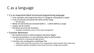C as a language
• C is an imperative block structured programming language
• C has variables and assignments (thus a C program manipulates a state)
• C has structured commands like while and for loops
• But also goto
• Blocks of commands are enclosed within { } which defines a scope
• Scopes can be nested
• Flat block structure for functions
• Simplifies compilation and run-time stack management
• Function definitions
• the main() function is where program execution begins
• Function parameters in C are passed by value to the function
• By reference is achieved through pointers
• Functions are usually given a prototype line
• either at the top of the source file, or in a separate file called a header file(.h extension)
• Facilitates separate compilation and mutual recursion in single pass compiler
 