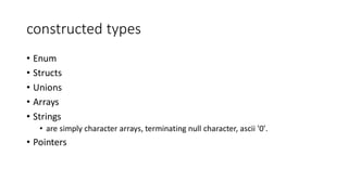 constructed types
• Enum
• Structs
• Unions
• Arrays
• Strings
• are simply character arrays, terminating null character, ascii '0'.
• Pointers
 