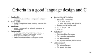 Criteria in a good language design and C
• Readability
– understand and comprehend a computation easily and
accurately
• Write-ability
– express a computation clearly, correctly, concisely, and
quickly
• Reliability
– assures a program will not behave in unexpected or
disastrous ways
• Orthogonality
– A relatively small set of primitive constructs can be
combined in a relatively small number of ways
– Every possible combination is legal
– Lack of orthogonality leads to exceptions to rules
• Readability/Writability
– Structured commands:
• if, while, for, etc.
• Even goto requires label not line no.
– Pointer can be hard to read
– { } vs. begin .. end
– = vs. :=
• Reliability
– Type checking, but weak
– No exception mechanism
– No bounds check
– No required variable initialization
• Orthogonality
– No return of arrays
– No nested functions
18
 