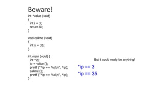 Beware!
int *value (void)
{
int i = 3;
return &i;
}
void callme (void)
{
int x = 35;
}
int main (void) {
int *ip;
ip = value ();
printf (“*ip == %dn", *ip);
callme ();
printf ("*ip == %dn", *ip);
}
*ip == 3
*ip == 35
But it could really be anything!
 
