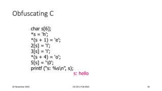 20 November 2003 CS 201J Fall 2003 30
Obfuscating C
char s[6];
*s = ‘h’;
*(s + 1) = ‘e’;
2[s] = ‘l’;
3[s] = ‘l’;
*(s + 4) = ‘o’;
5[s] = ‘0’;
printf (“s: %sn”, s);
s: hello
 