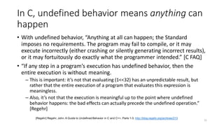 In C, undefined behavior means anything can
happen
• With undefined behavior, “Anything at all can happen; the Standard
imposes no requirements. The program may fail to compile, or it may
execute incorrectly (either crashing or silently generating incorrect results),
or it may fortuitously do exactly what the programmer intended.” [C FAQ]
• “If any step in a program’s execution has undefined behavior, then the
entire execution is without meaning.
– This is important: it’s not that evaluating (1<<32) has an unpredictable result, but
rather that the entire execution of a program that evaluates this expression is
meaningless.
– Also, it’s not that the execution is meaningful up to the point where undefined
behavior happens: the bad effects can actually precede the undefined operation.”
[Regehr]
31
[Regehr] Regehr, John. A Guide to Undefined Behavior in C and C++, Parts 1-3. http://blog.regehr.org/archives/213
 
