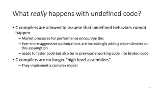 What really happens with undefined code?
• C compilers are allowed to assume that undefined behaviors cannot
happen
– Market pressures for performance encourage this
– Ever-more-aggressive optimizations are increasingly adding dependencies on
this assumption
– Leads to faster code but also turns previously-working code into broken code
• C compilers are no longer “high level assemblers”
– They implement a complex model
33
 