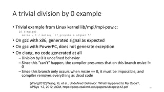 A trivial division by 0 example
• Trivial example from Linux kernel lib/mpi/mpi-pow.c:
if (!msize)
msize = 1 / msize; /* provoke a signal */
• On gcc with x86, generated signal as expected
• On gcc with PowerPC, does not generate exception
• On clang, no code generated at all
– Division by 0 is undefined behavior
– Since this “can’t” happen, the compiler presumes that on this branch msize !=
0
– Since this branch only occurs when msize == 0, it must be impossible, and
compiler removes everything as dead code
34
[Wang2012] Wang, Xi, et al., Undefined Behavior: What Happened to My Code?,
APSys ‘12, 2012, ACM, https://pdos.csail.mit.edu/papers/ub:apsys12.pdf
 