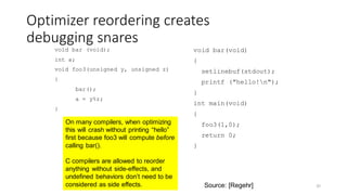 Optimizer reordering creates
debugging snares
void bar (void);
int a;
void foo3(unsigned y, unsigned z)
{
bar();
a = y%z;
}
void bar(void)
{
setlinebuf(stdout);
printf ("hello!n");
}
int main(void)
{
foo3(1,0);
return 0;
}
35
On many compilers, when optimizing
this will crash without printing “hello”
first because foo3 will compute before
calling bar().
C compilers are allowed to reorder
anything without side-effects, and
undefined behaviors don’t need to be
considered as side effects. Source: [Regehr]
 