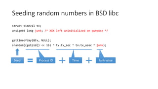Seeding random numbers in BSD libc
struct timeval tv;
unsigned long junk; /* XXX left uninitialized on purpose */
gettimeofday(&tv, NULL);
srandom((getpid() << 16) ^ tv.tv_sec ^ tv.tv_usec ^ junk);
Process IDSeed Time Junk value
 