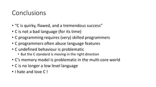 Conclusions
• “C is quirky, flawed, and a tremendous success”
• C is not a bad language (for its time)
• C programming requires (very) skilled programmers
• C programmers often abuse language features
• C undefined behaviour is problematic
• But the C standard is moving in the right direction
• C’s memory model is problematic in the multi-core world
• C is no longer a low level language
• I hate and love C !
 