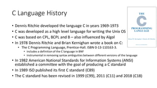 C Language History
• Dennis Ritchie developed the language C in years 1969-1973
• C was developed as a high level language for writing the Unix OS
• C was based on CPL, BCPL and B – also influenced by Algol
• In 1978 Dennis Ritchie and Brian Kernighan wrote a book on C:
• The C Programming Language, Prentice-Hall. ISBN 0-13-110163-3.
• includes a definition of the C language in BNF
• instrumental in removing syntax ambiguities between different versions of the language
• In 1982 American National Standards for Information Systems (ANSI)
established a committee with the goal of producing a C standard
• In 1989 ISO published its first C standard (C89)
• The C standard has been revised in 1999 (C99), 2011 (C11) and 2018 (C18)
 