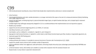 C99• C99 introduced several new features, many of which had already been implemented as extensions in several compilers:[4]
• inline functions
• intermingled declarations and code: variable declaration is no longer restricted to file scope or the start of a compound statement (block), facilitating
static single assignment form
• several new data types, including long long int, optional extended integer types, an explicit boolean data type, and a complex type to represent
complex numbers
• variable-length arrays (although subsequently relegated in C11 to a conditional feature that implementationsare not required to support)
• flexible array members
• support for one-line comments beginning with //, as in BCPL, C++ and Java
• new library functions, such as snprintf
• new headers, such as <stdbool.h>,<complex.h>, <tgmath.h>, and <inttypes.h>
• type-generic math (macro) functions, in <tgmath.h>, which select a math library function based upon float, double, or long double arguments, etc.
• improved support for IEEE floating point
• designated initializers
• compound literals (for instance, it is possible to construct structures in function calls: function((struct x) {1, 2}))[5]
• support for variadic macros (macros with a variable number of arguments)
• restrict qualification allows more aggressive code optimization, removing compile-time array access advantages previously held by FORTRAN over
ANSI C[6]
• universal character names, which allows user variables to contain other characters than the standard character set
• keyword static in array indices in parameter declarations[7]
 