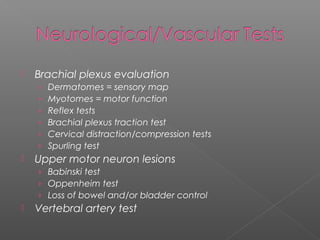  Brachial plexus evaluation
› Dermatomes = sensory map
› Myotomes = motor function
› Reflex tests
› Brachial plexus traction test
› Cervical distraction/compression tests
› Spurling test
 Upper motor neuron lesions
› Babinski test
› Oppenheim test
› Loss of bowel and/or bladder control
 Vertebral artery test
 