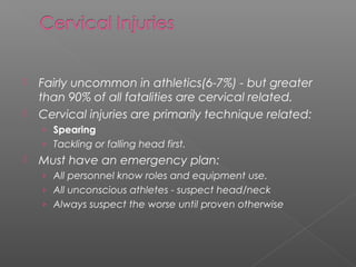  Fairly uncommon in athletics(6-7%) - but greater
than 90% of all fatalities are cervical related.
 Cervical injuries are primarily technique related:
› Spearing
› Tackling or falling head first.
 Must have an emergency plan:
› All personnel know roles and equipment use.
› All unconscious athletes - suspect head/neck
› Always suspect the worse until proven otherwise
 