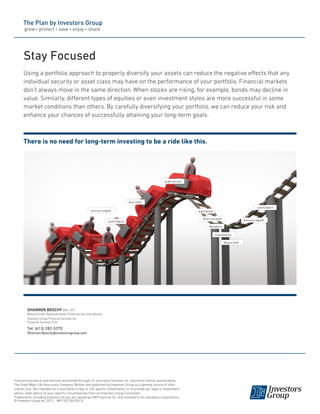 Stay Focused
Using a portfolio approach to properly diversify your assets can reduce the negative effects that any
individual security or asset class may have on the performance of your portfolio. Financial markets
don’t always move in the same direction. When stocks are rising, for example, bonds may decline in
value. Similarly, different types of equities or even investment styles are more successful in some
market conditions than others. By carefully diversifying your portfolio, we can reduce your risk and
enhance your chances of successfully attaining your long-term goals.

There is no need for long-term investing to be a ride like this.

jubilation

excited
encouraged
confident

confident
agitated
distressed

encouraged

despair
nauseous
dejected

SHANNON BOSCHY BFA, CFP
Mutual Funds Representative, Financial Security Advisor
Investors Group Financial Services Inc.
Financial Services Firm

Tel: (613) 282-5370
Shannon.Boschy@investorsgroup.com

Insurance products and services distributed through I.G. Insurance Services Inc. Insurance license sponsored by
The Great-West Life Assurance Company. Written and published by Investors Group as a general source of information only. Not intended as a solicitation to buy or sell specific investments, or to provide tax, legal or investment
advice. Seek advice on your specific circumstances from an Investors Group Consultant.
Trademarks, including Investors Group, are owned by IGM Financial Inc. and licensed to its subsidiary corporations.
© Investors Group Inc. 2013 MP1332 (06/2013)

 