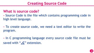 Creating Source Code
2
What is source code?
- Source Code is the file which contains programming code in
high level language.
- To create source code, we need a text editor to write the
program.
- In C programming language every source code file must be
saved with “.c” extension.
 