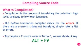 Compiling Source Code
4
What is Compilation?
- Compilation is the process of translating the code from high
level language to low level language.
- But before translation compiler check for the errors. If
there are any errors it does not translate, simply returns list
of errors.
- To compile a C source code in Turbo C, we use shortcut key
ALT + F9
 