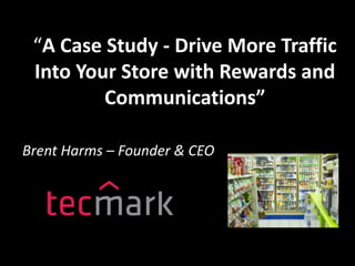 “A Case Study - Drive More Traffic
Into Your Store with Rewards and
Communications”
Brent Harms – Founder & CEO
 