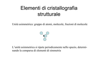 Elementi di cristallografia
             strutturale
Unità asimmetrica: gruppo di atomi, molecole, frazioni di molecole




L’unità asimmetrica si ripete periodicamente nello spazio, determi-
nando la comparsa di elementi di simmetria
 