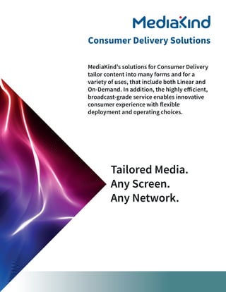 Tailored Media.
Any Screen.
Any Network.
MediaKind’s solutions for Consumer Delivery
tailor content into many forms and for a
variety of uses, that include both Linear and
On-Demand. In addition, the highly efficient,
broadcast-grade service enables innovative
consumer experience with flexible
deployment and operating choices.
Consumer Delivery Solutions
 