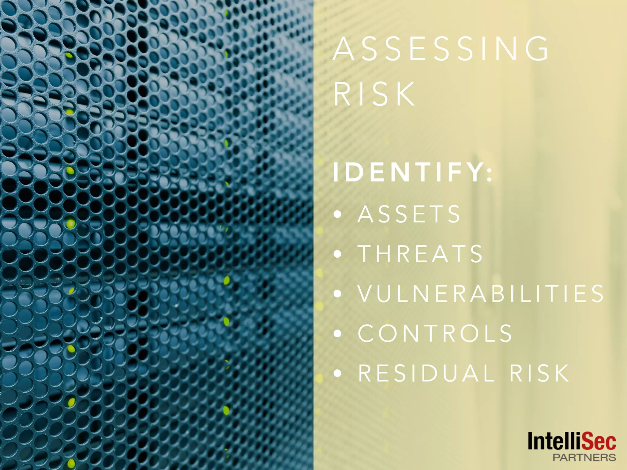 A S S E S S I N G
R I S K
I D E N T I F Y:
• A S S E T S
• T H R E A T S
• V U L N E R A B I L I T I E S
• C O N T R O L S
• R E S I D U A L R I S K
 