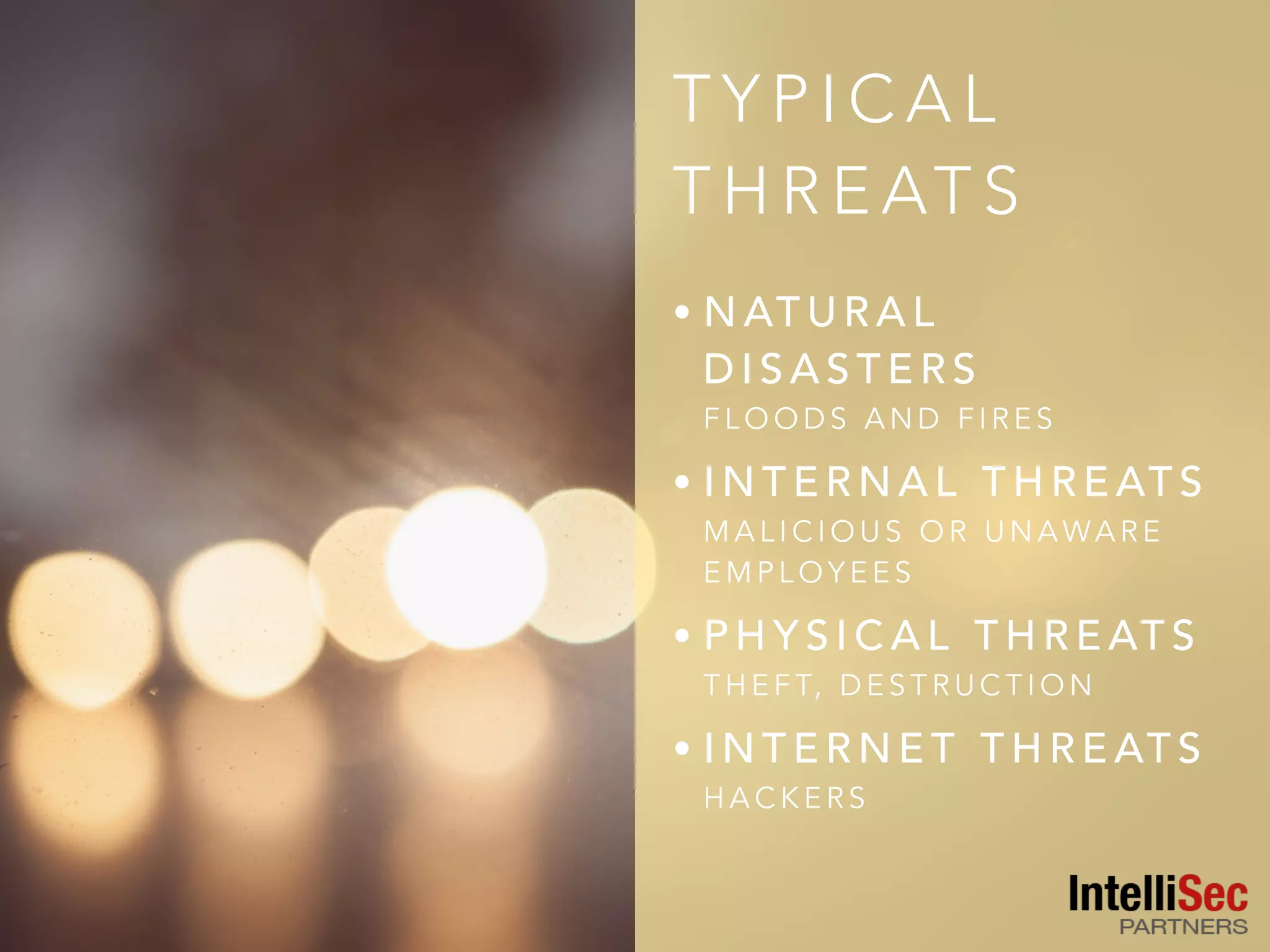 T Y P I C A L
T H R E AT S
• N AT U R A L
D I S A S T E R S  
F L O O D S A N D F I R E S
• I N T E R N A L T H R E AT S  
M A L I C I O U S O R U N A WA R E
E M P L O Y E E S
• P H Y S I C A L T H R E AT S  
T H E F T, D E S T R U C T I O N
• I N T E R N E T T H R E AT S  
H A C K E R S
 