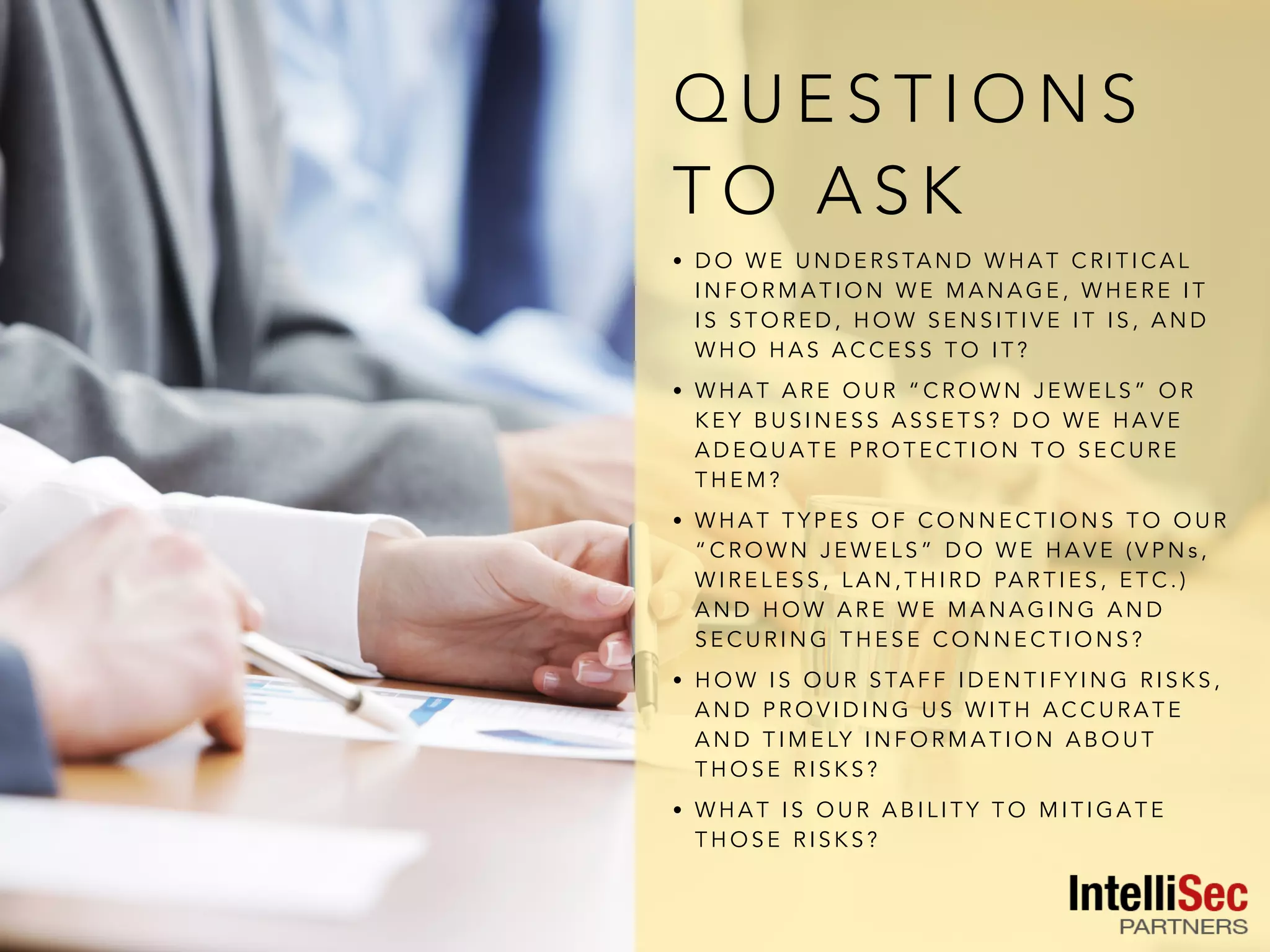 Q U E S T I O N S
T O A S K
• D O W E U N D E R S TA N D W H A T C R I T I C A L
I N F O R M A T I O N W E M A N A G E , W H E R E I T
I S S T O R E D , H O W S E N S I T I V E I T I S , A N D
W H O H A S A C C E S S T O I T ?
• W H A T A R E O U R “ C R O W N J E W E L S ” O R
K E Y B U S I N E S S A S S E T S ? D O W E H A V E
A D E Q U A T E P R O T E C T I O N T O S E C U R E
T H E M ?
• W H A T T Y P E S O F C O N N E C T I O N S T O O U R
“ C R O W N J E W E L S ” D O W E H A V E ( V P N s ,
W I R E L E S S , L A N , T H I R D PA R T I E S , E T C . )
A N D H O W A R E W E M A N A G I N G A N D
S E C U R I N G T H E S E C O N N E C T I O N S ?
• H O W I S O U R S TA F F I D E N T I F Y I N G R I S K S ,
A N D P R O V I D I N G U S W I T H A C C U R A T E
A N D T I M E LY I N F O R M A T I O N A B O U T
T H O S E R I S K S ?
• W H A T I S O U R A B I L I T Y T O M I T I G A T E
T H O S E R I S K S ?
 