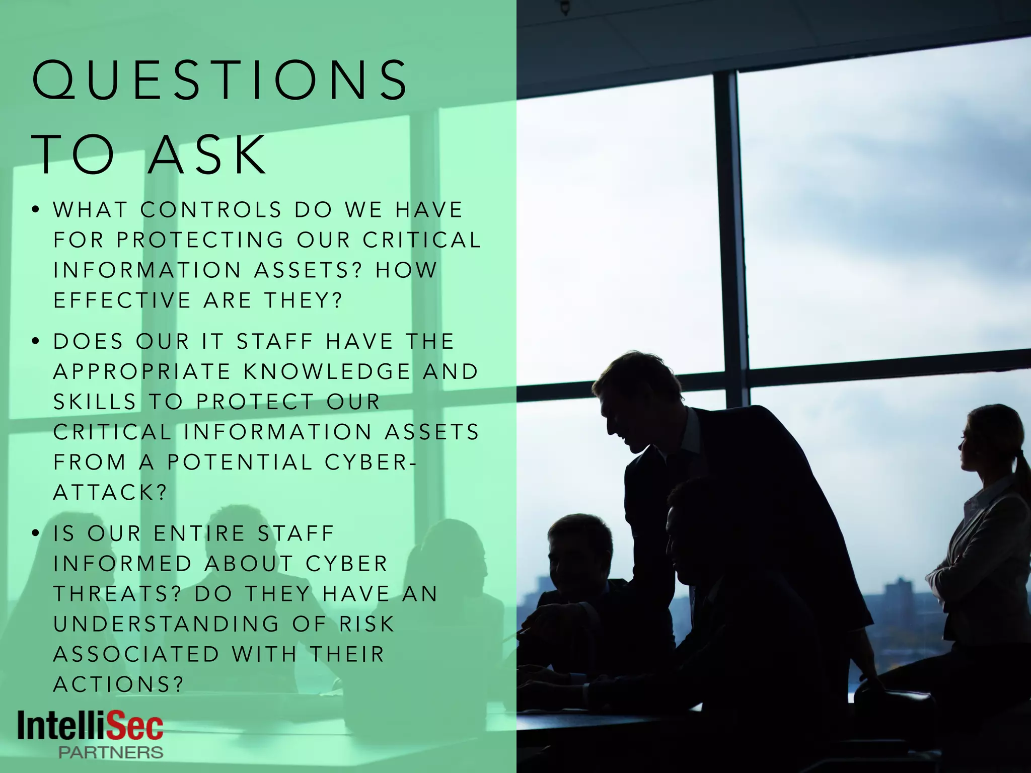 Q U E S T I O N S
T O A S K
• W H A T C O N T R O L S D O W E H A V E
F O R P R O T E C T I N G O U R C R I T I C A L
I N F O R M A T I O N A S S E T S ? H O W
E F F E C T I V E A R E T H E Y ?
• D O E S O U R I T S TA F F H A V E T H E
A P P R O P R I A T E K N O W L E D G E A N D
S K I L L S T O P R O T E C T O U R
C R I T I C A L I N F O R M A T I O N A S S E T S
F R O M A P O T E N T I A L C Y B E R -
A T TA C K ?
• I S O U R E N T I R E S TA F F
I N F O R M E D A B O U T C Y B E R
T H R E A T S ? D O T H E Y H A V E A N
U N D E R S TA N D I N G O F R I S K
A S S O C I A T E D W I T H T H E I R
A C T I O N S ?
 
